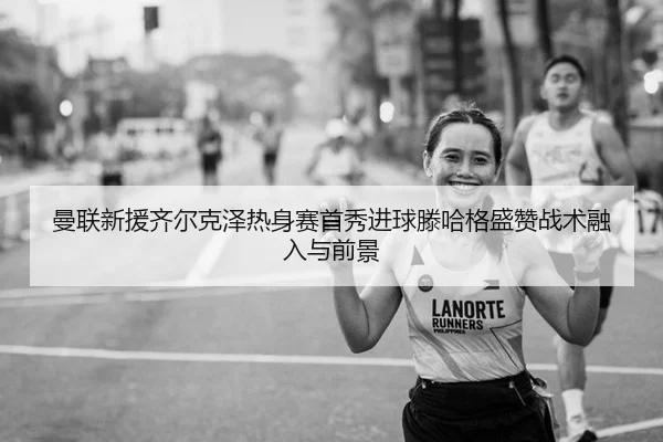 曼联新援齐尔克泽热身赛首秀进球滕哈格盛赞战术融入与前景